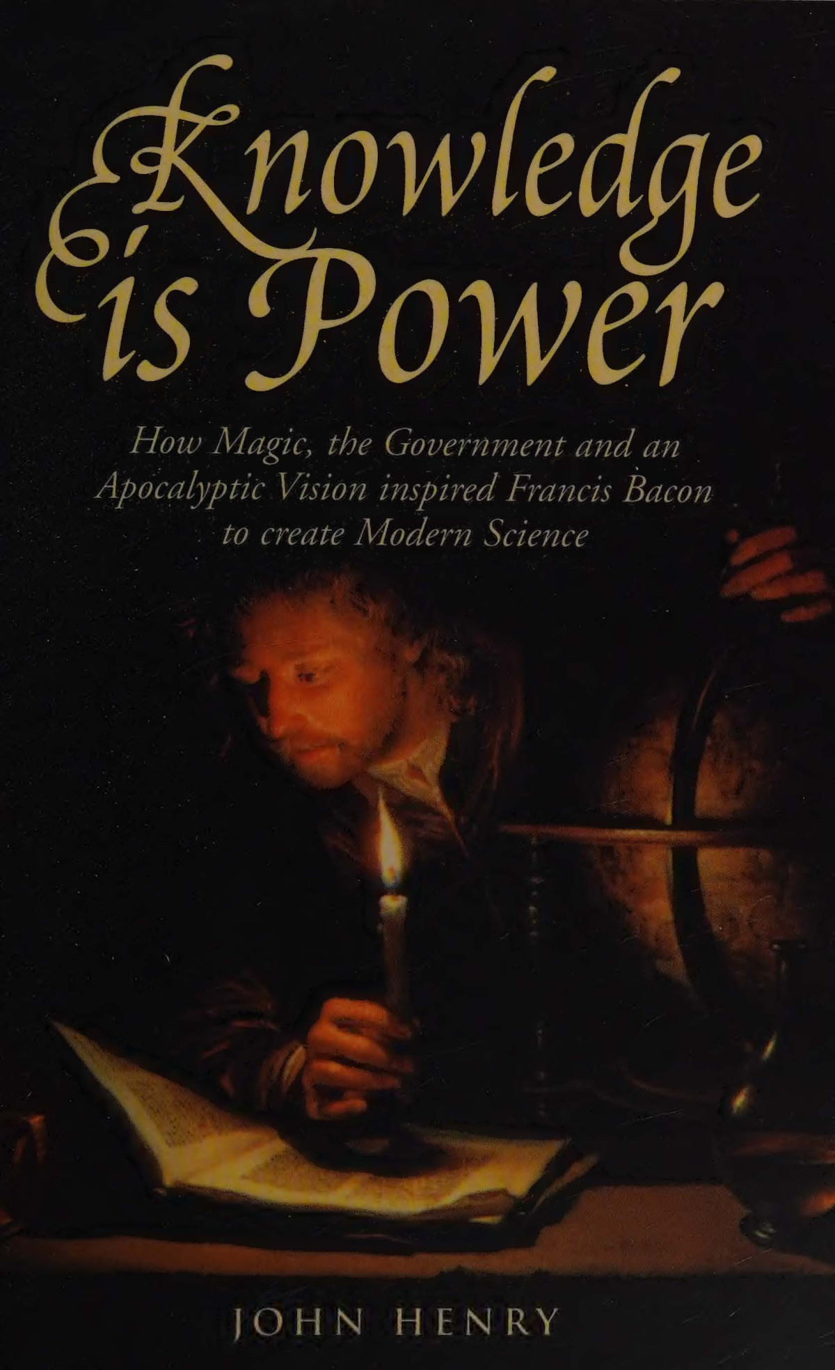 Knowledge Is Power How Magic The Government And An Apocalyptic Vision Inspired Francis Bacon To Create Modern Science John Henry