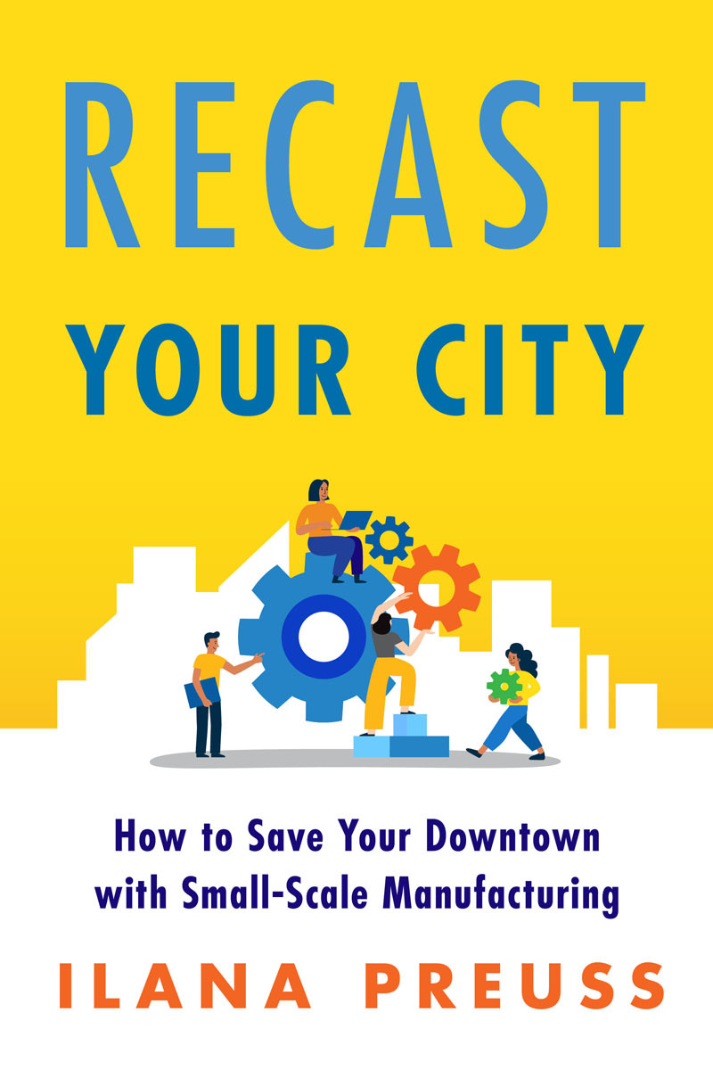 Recast Your City How To Save Your Downtown With Smallscale Manufacturing Ilana Preuss