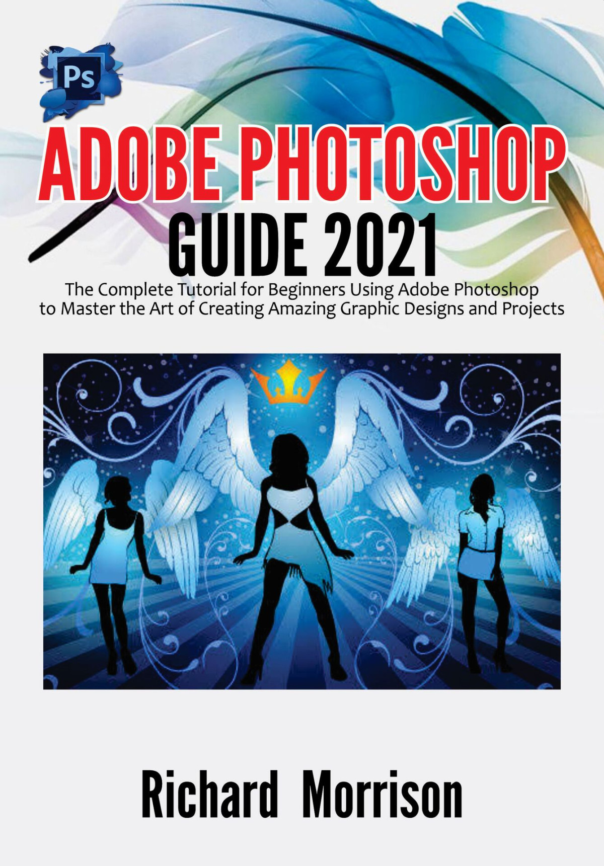 Adobe Photoshop Guide 2021 The Complete Tutorial For Beginners Using Adobe Photoshop To Master The Art Of Creating Amazing Graphic Designs And Projects Richard Morrison
