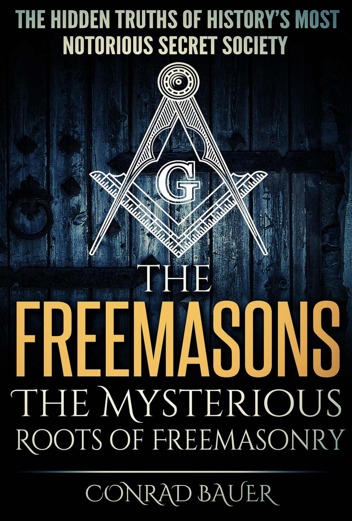 The Freemasons The Mysterious Roots Of Freemasonry The Hidden Truths Of Historys Most Mysterious Secret Society Secret Societies Book 5 Conrad Bauer