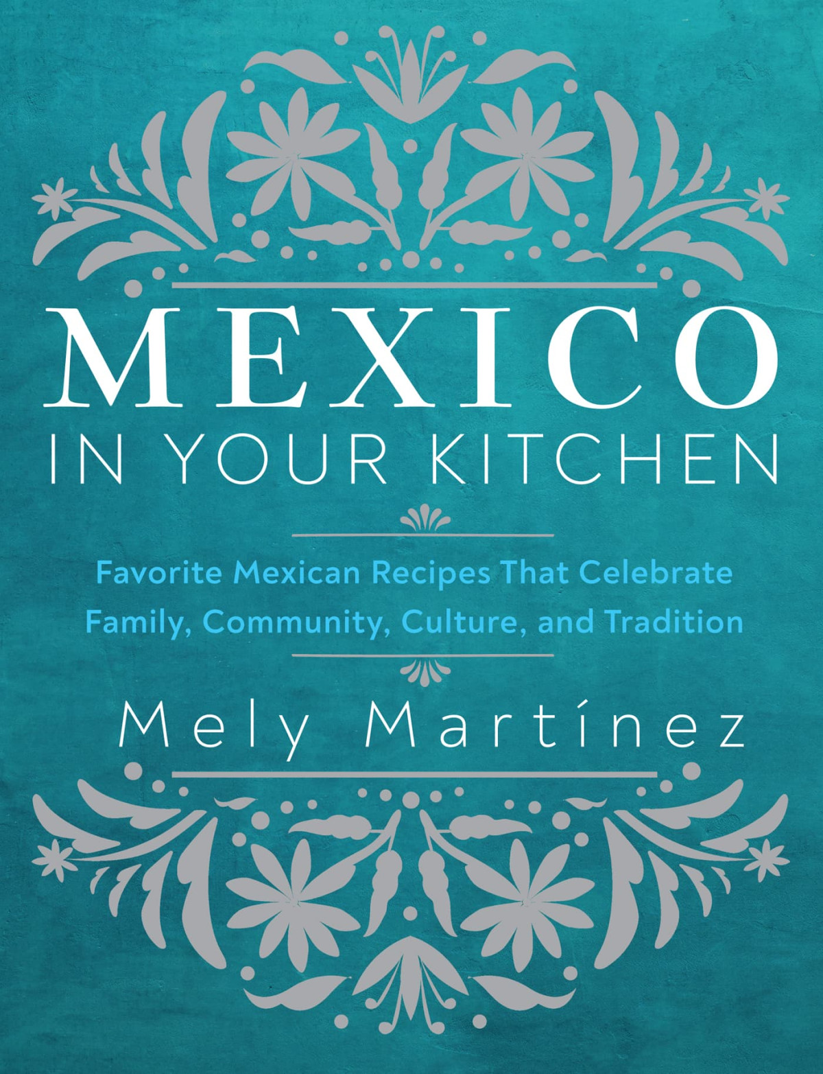 Mexico In Your Kitchen Favorite Mexican Recipes That Celebrate Family Community Culture And Tradition Mely Martnez