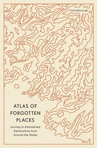 Atlas Of Forgotten Places Journeys To Abandoned And Deserted Destinations Around The Globe Travis Elborough