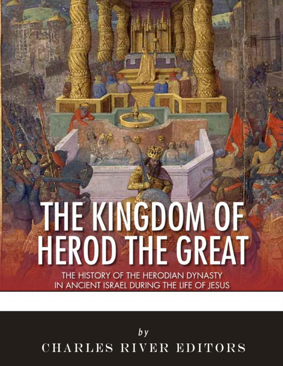 The Kingdom Of Herod The Great The History Of The Herodian Dynasty In Ancient Israel During The Life Of Jesus Charles River Editors