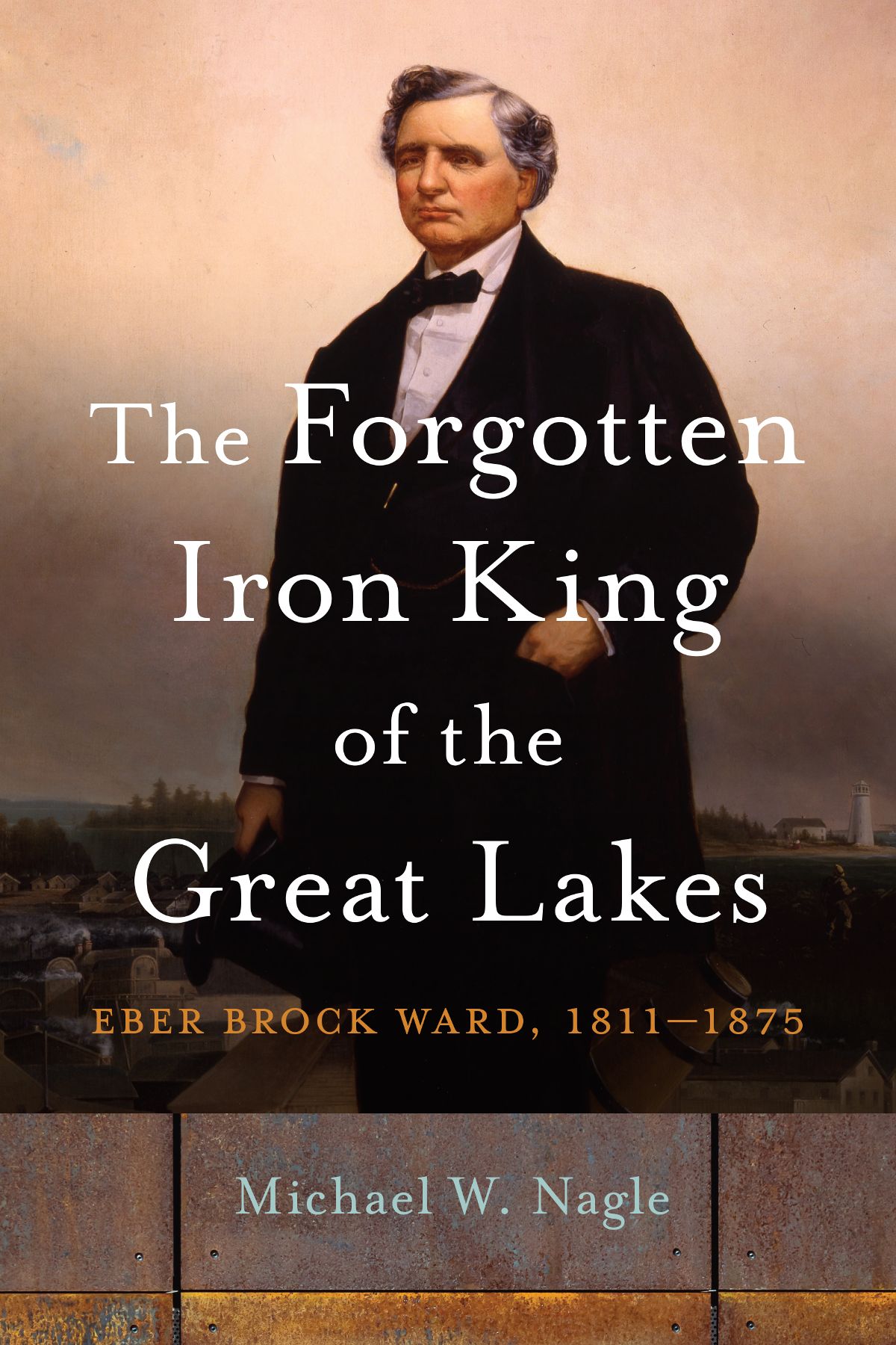 The Forgotten Iron King Of The Great Lakes Eber Brock Ward 18111875 1st Edition Michael W Nagle