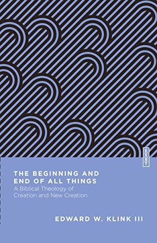 The Beginning And End Of All Things A Biblical Theology Of Creation And New Creation Edward W Klink Iii