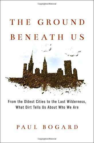 The Ground Beneath Us From The Oldest Cities To The Last Wilderness What Dirt Tells Us About Who We Are Paul Bogard
