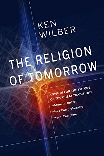 The Religion Of Tomorrow A Vision For The Future Of The Great Traditionsmore Inclusive More Comprehensive More Complete Ken Wilber