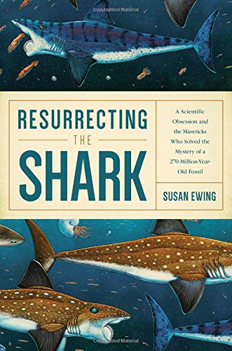 Resurrecting The Shark A Scientific Obsession And The Mavericks Who Solved The Mystery Of A 270millionyearold Fossil 1st Edition Susan Ewing