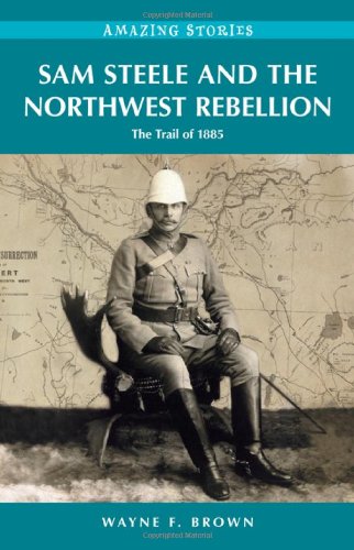Sam Steele And The Northwest Rebellion The Trail Of 1885 Wayne F Brown