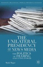 The Unilateral Presidency And The News Media The Politics Of Framing Executive Power 1st Edition Mark Major Auth