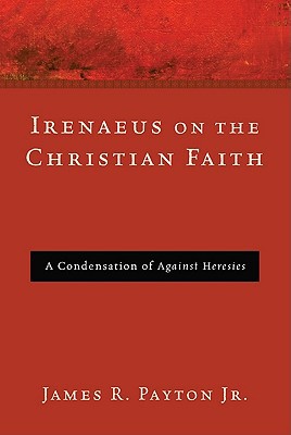Irenaeus On The Christian Faith A Condensation Of Against Heresies James R Payton