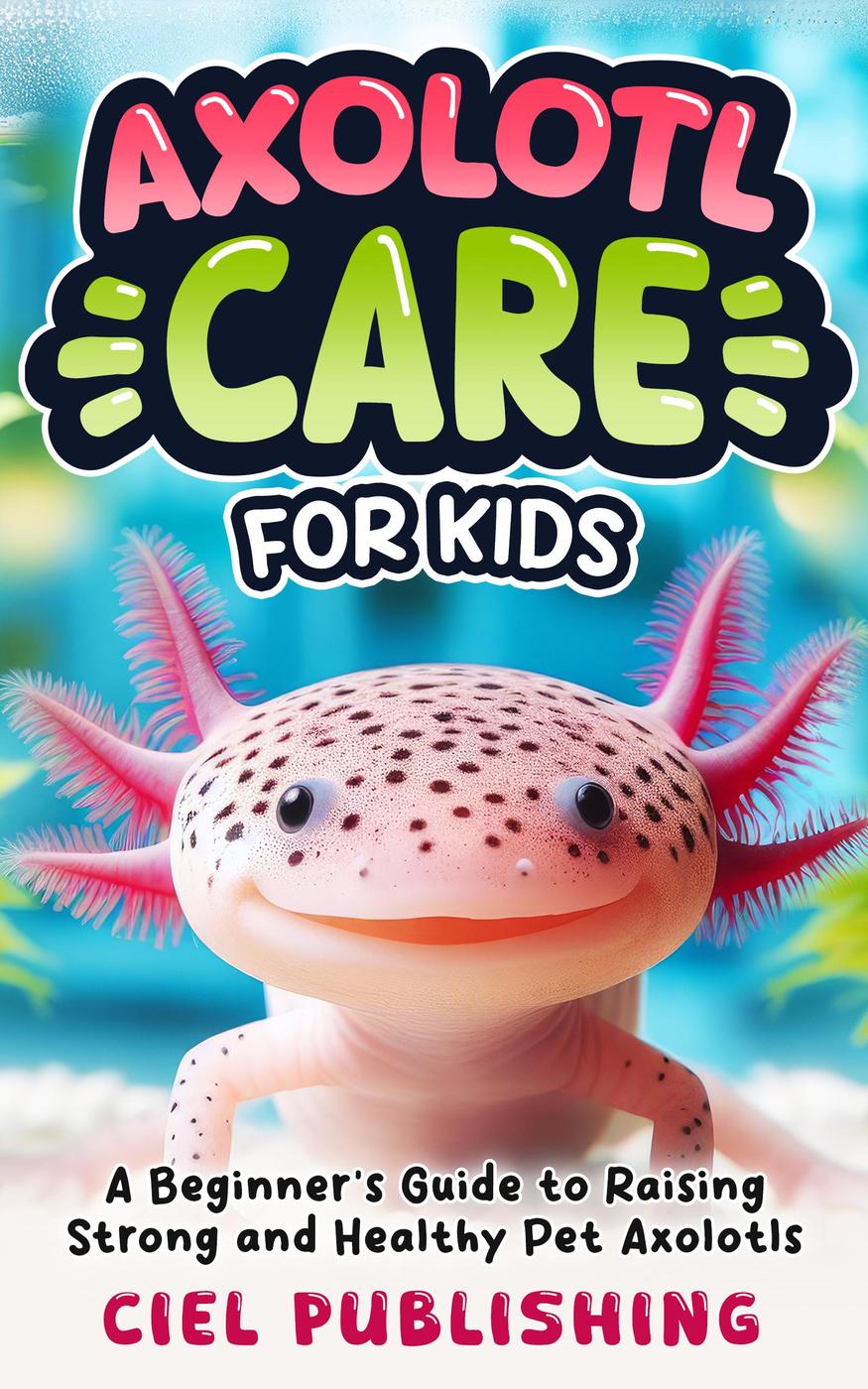Axolotl Care For Kids A Beginners Guide To Raising Strong And Healthy Pet Axolotls Step By Step Book On How To Install Aquarium Tank Kit Feeding Diet Supplies And More Ciel Publishing