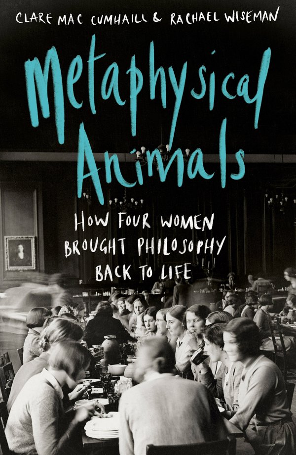Metaphysical Animals How Four Women Brought Philosophy Back To Life Clare Mac Cumhaill Rachael Wiseman