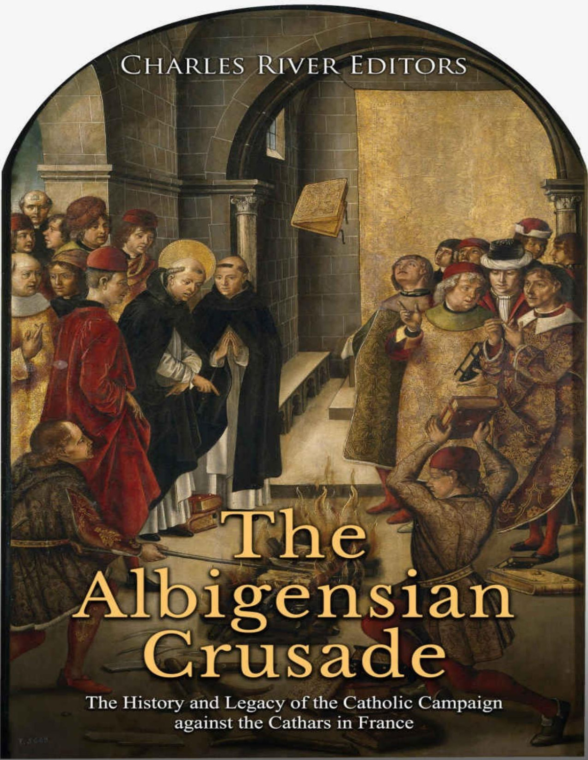 The Albigensian Crusade The History And Legacy Of The Catholic Campaign Against The Cathars In France Charles River Editors