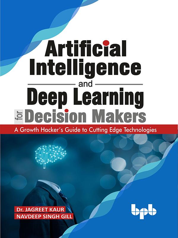 Artificial Intelligence And Deep Learning For Decision Makers A Growth Hackers Guide To Cutting Edge Technologies Dr Jagreet Kaur Navdeep Singh Gill