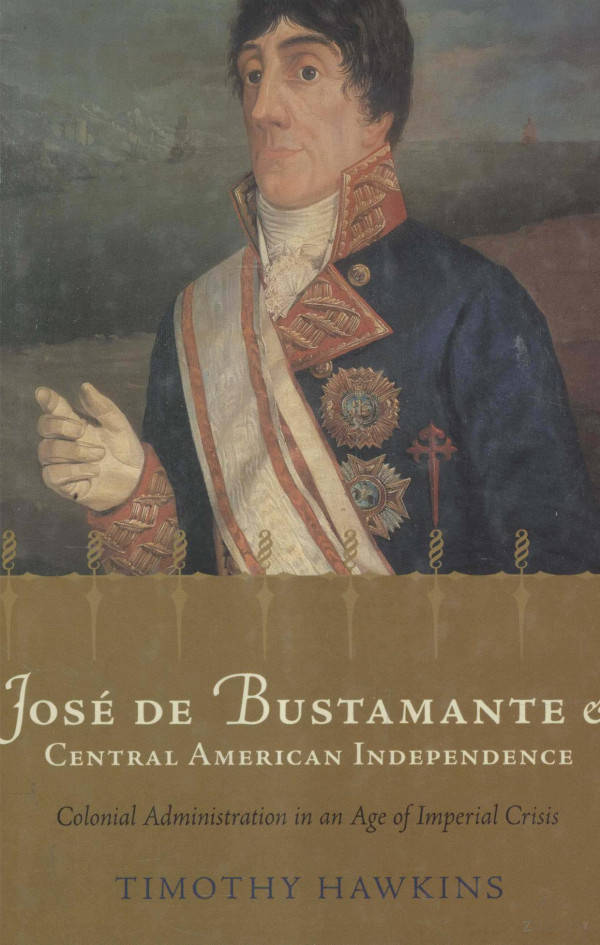 Jose De Bustamante And Central American Independencecolonial Administration In An Age Of Imperial Crisis 2004th Edition Timothy Hawkins