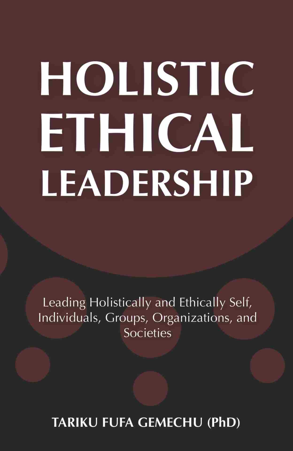 Holistic Ethical Leadership Leading Holistically And Ethically Self Individuals Groups Organizations And Societies Gemechu Phd