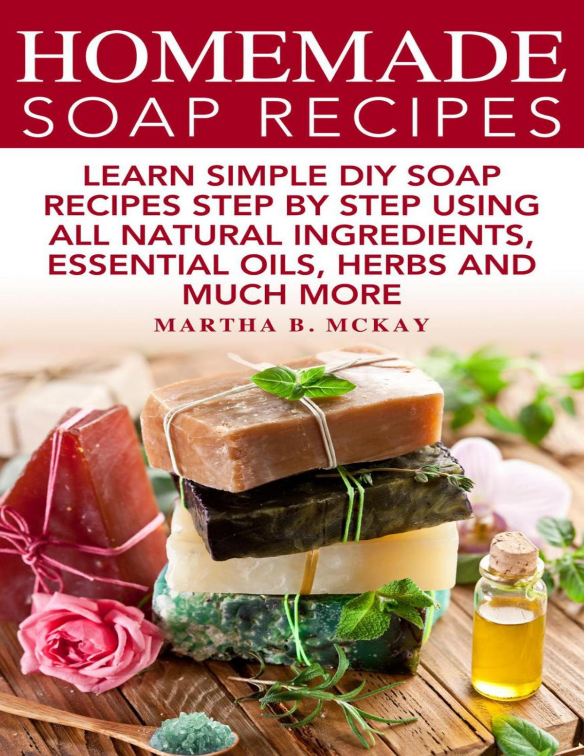 Homemade Soap Recipes Learn Simple Diy Soap Recipes Step By Step Using All Natural Ingredients Essential Oils Herbs And Much More Martha B Mckay