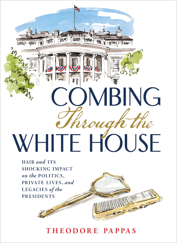 Combing Through The White House Hair And Its Shocking Impact On The Politics Private Lives And Legacies Of The Presidents Theodore Pappas