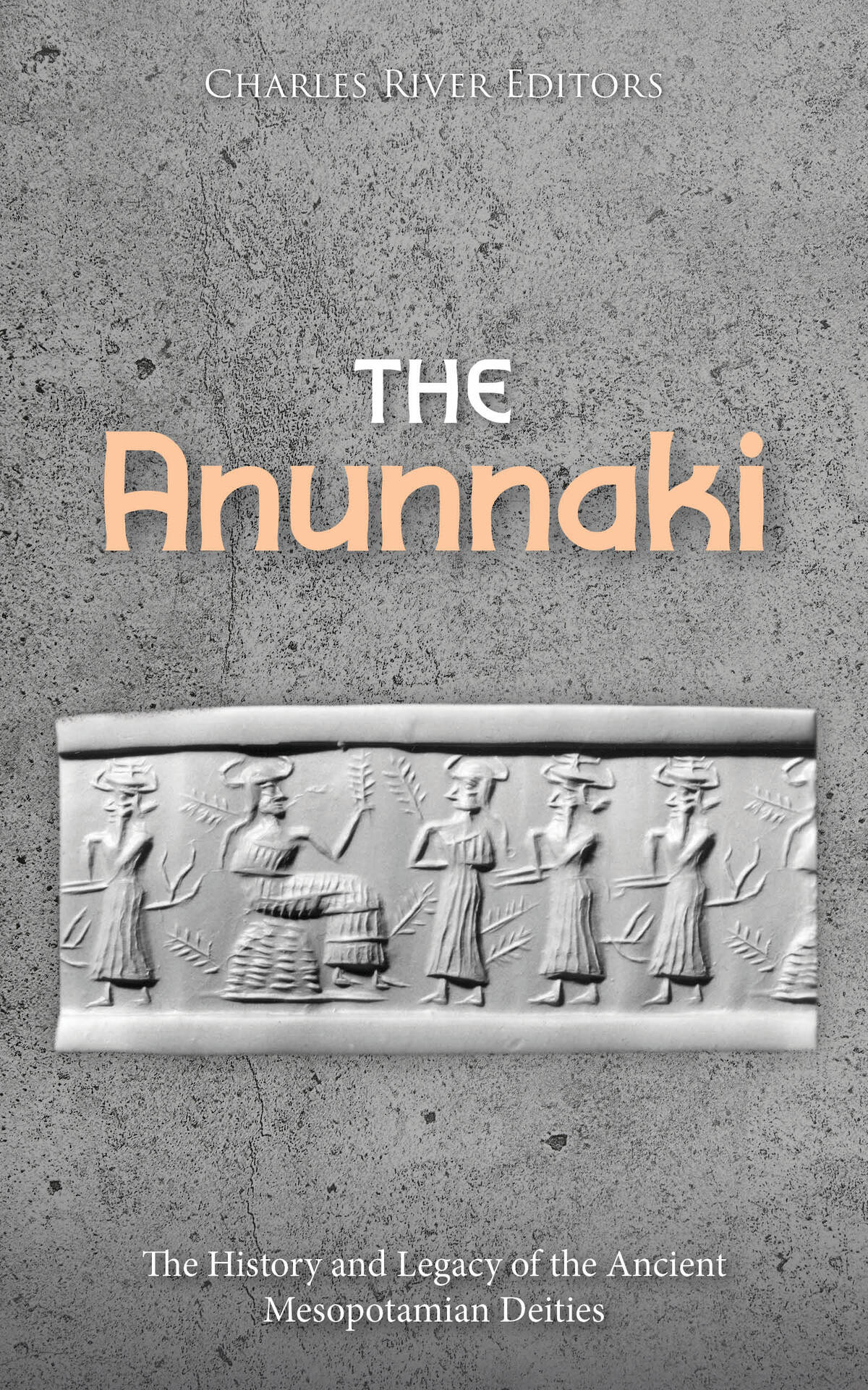 The Anunnaki The History And Legacy Of The Ancient Mesopotamian Deities Charles River Editors