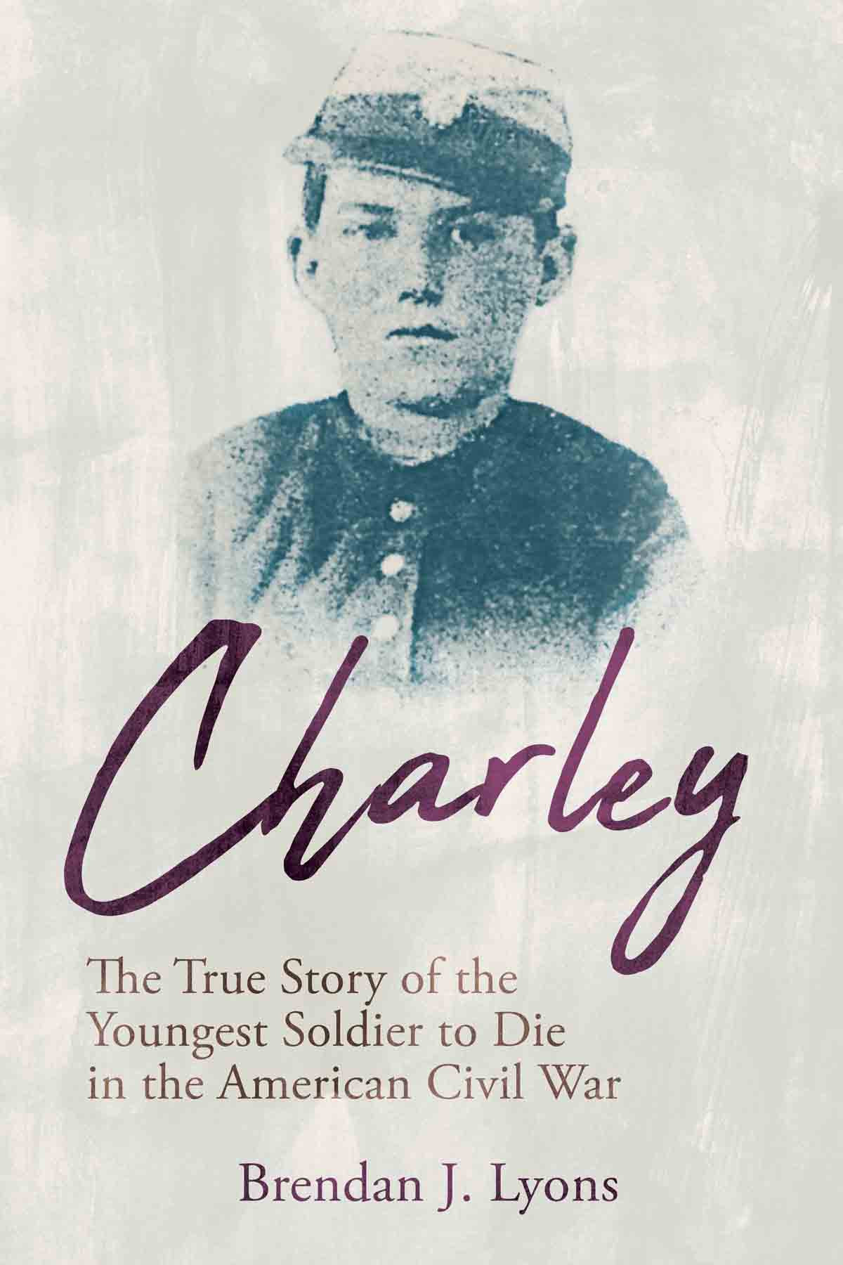 Charley The True Story Of The Youngest Soldier To Die In The American Civil War 1st Edition Brendan J Lyons