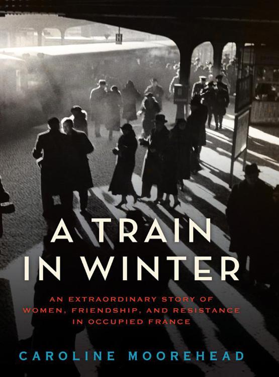 A Train In Winter An Extraordinary Story Of Women Friendship And Resistance In Occupied France Moorehead