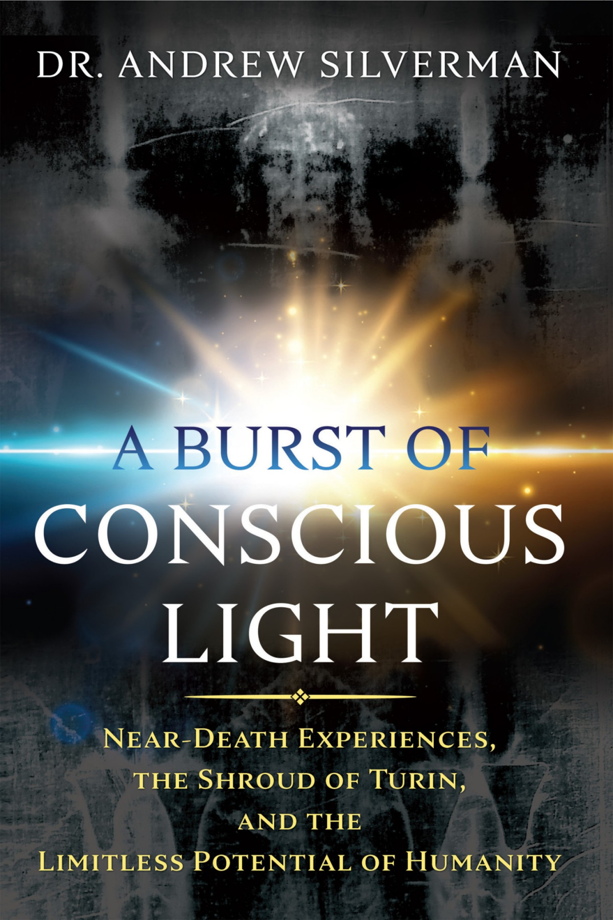 A Burst Of Conscious Light Neardeath Experiences The Shroud Of Turin And The Limitless Potential Of Humanity Silverman Andrew