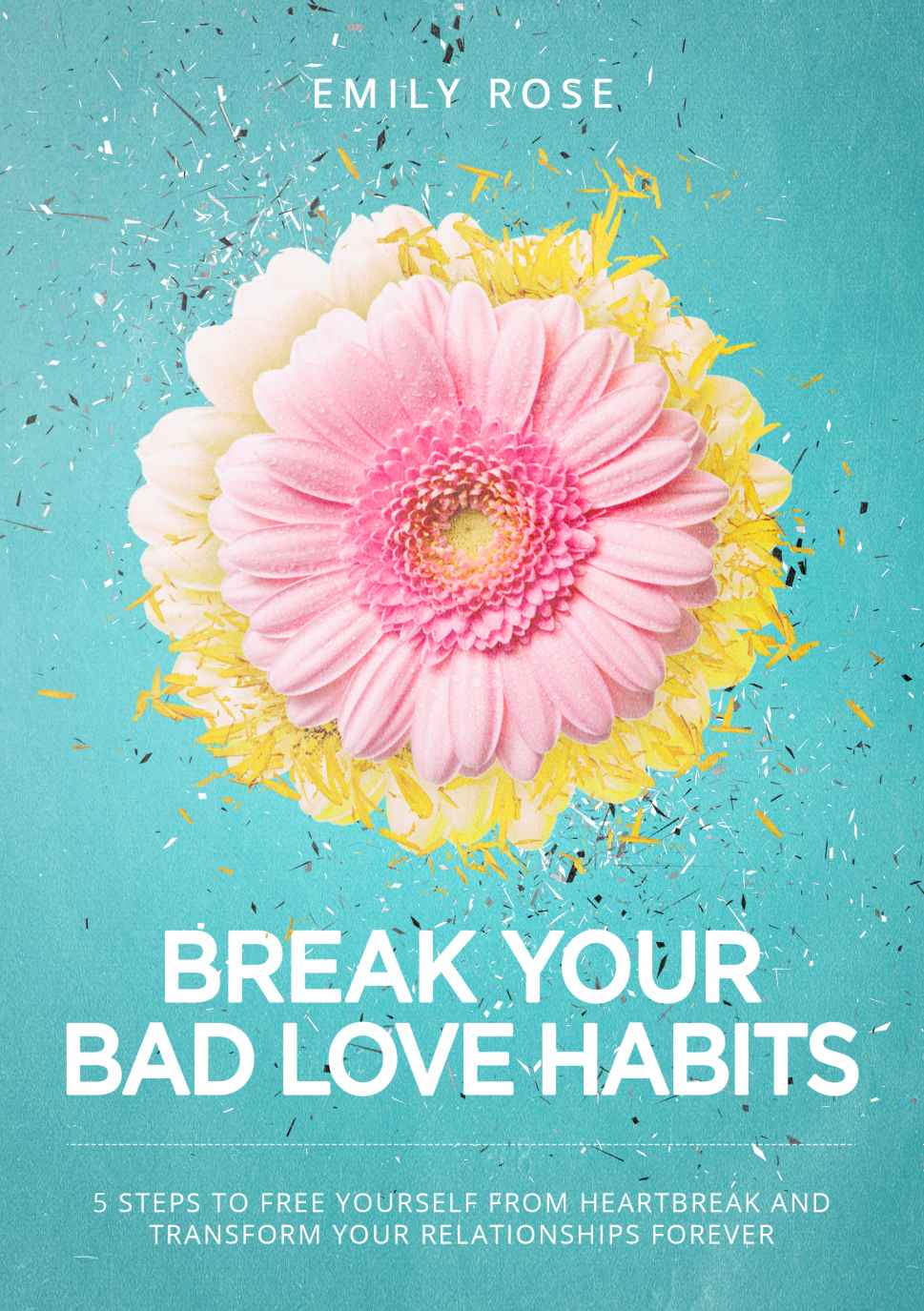 Break Your Bad Love Habits 5 Steps To Free Yourself From Heartbreak And Transform Your Relationships Forever Emily Rose