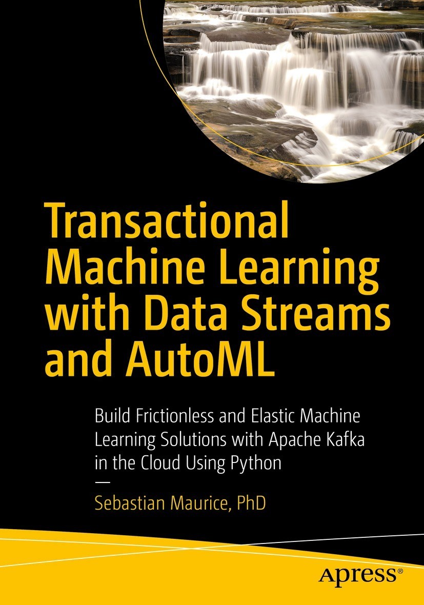 Transactional Machine Learning With Data Streams And Automl Build Frictionless And Elastic Machine Learning Solutions With Apache Kafka In The Cloud Using Python 1st Edition Sebastian Maurice