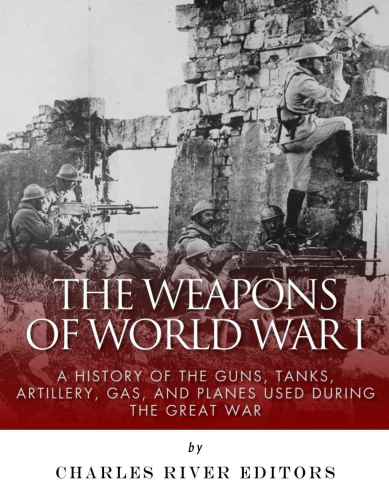 The Weapons Of World War I A History Of The Guns Tanks Artillery Gas And Planes Used During The Great War Charles River Editors