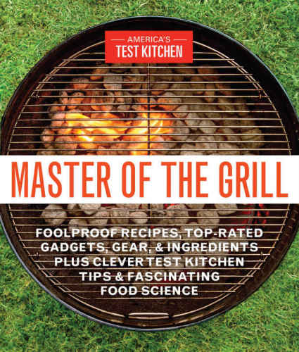 Master Of The Grill Foolproof Recipes Toprated Gadgets Gear And Ingredients Plus Clever Test Kitchen Tips And Fascinating Food Science Americas Test Kitchen