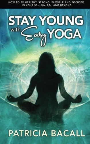 Stay Young With Easy Yoga How To Be Healthy Strong Flexible And Focused In Your 50s 60s 70s And Beyond Bacall