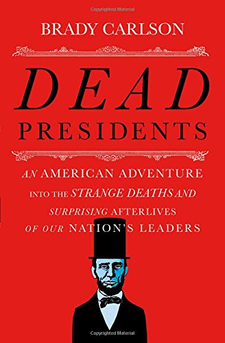 Dead Presidents An American Adventure Into The Strange Deaths And Surprising Afterlives Of Our Nations Leaders First Edition Brady Carlson