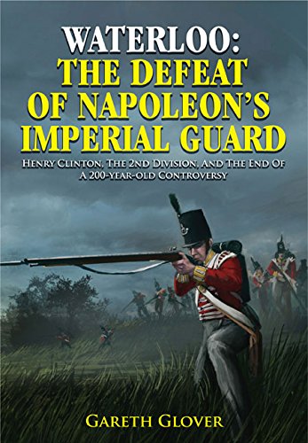 Waterloo The Defeat Of Napoleons Imperial Guard Henry Clinton The 2nd Division And The End Of A 200yearold Controversy Gareth Glover