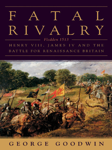 Fatal Rivalry Flodden 1513 Henry Viii And James Iv And The Decisive Battle For Renaissance Britain George Goodwin