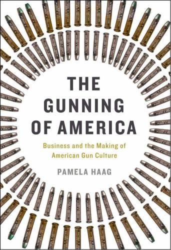 The Gunning Of America Business And The Making Of American Gun Culture Haag