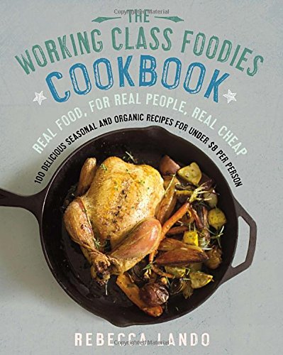 The Working Class Foodies Cookbook 100 Delicious Seasonal And Organic Recipes For Under 8 Per Person 1st Edition Rebecca Lando