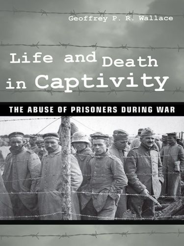Life And Death In Captivity The Abuse Of Prisoners During War Geoffrey Pr Wallace