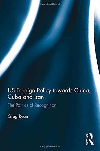 Us Foreign Policy Towards China Cuba And Iran The Politics Of Recognition 1st Edition Greg Ryan