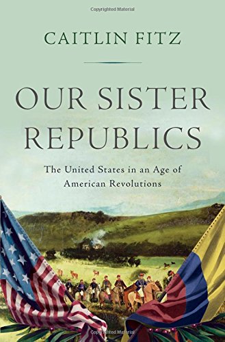 Our Sister Republics The United States In An Age Of American Revolutions Caitlin Fitz