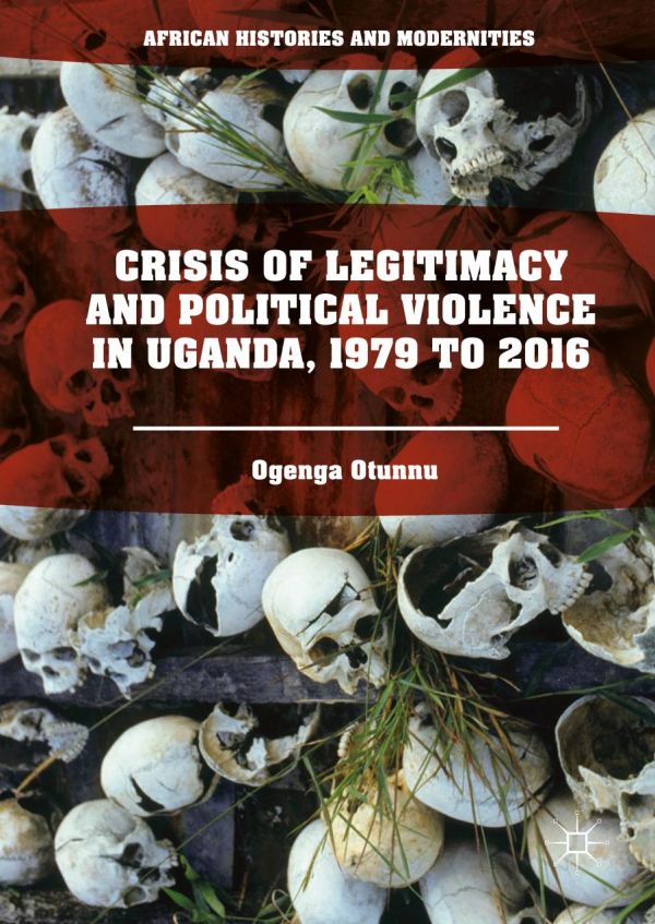 Crisis Of Legitimacy And Political Violence In Uganda 1979 To 2016 Ogenga Otunnu