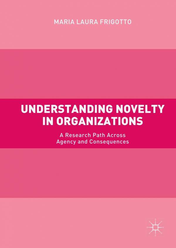 Understanding Novelty In Organizations A Research Path Across Agency And Consequences Frigotto