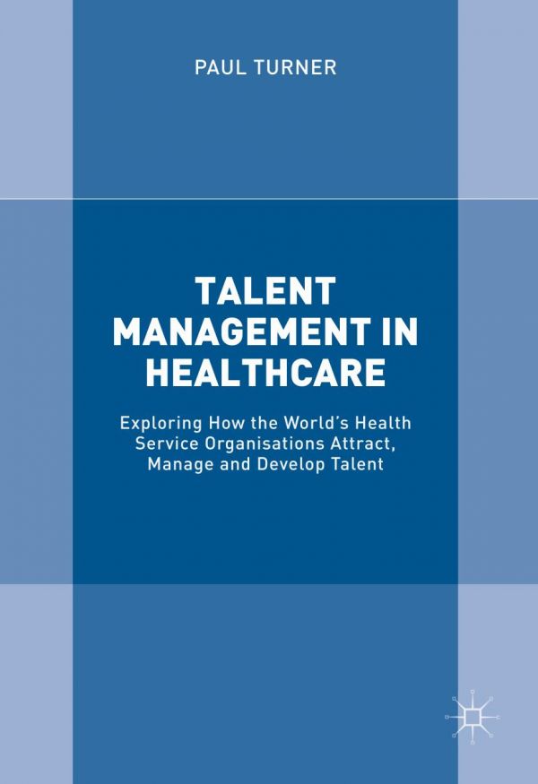 Talent Management In Healthcare Exploring How The Worlds Health Service Organisations Attract Manage And Develop Talent Turner