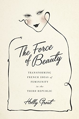 The Force Of Beauty Transforming French Ideas Of Femininity In The Third Republic Holly Grout