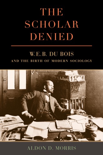 The Scholar Denied W E B Du Bois And The Birth Of Modern Sociology Aldon Morris