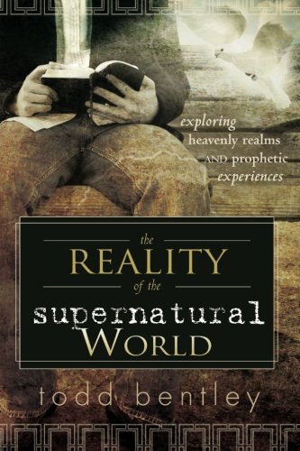 The Reality Of The Supernatural World Exploring Heavenly Realms And Prophetic Experiences Todd Bentley