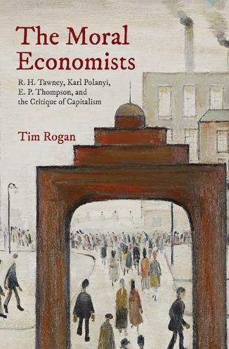 The Moral Economists R H Tawney Karl Polanyi E P Thompson And The Critique Of Capitalism Tim Rogan