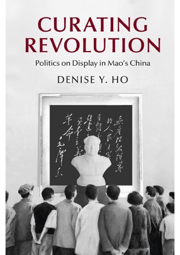 Curating Revolution Politics On Display In Maos China Denise Y Ho