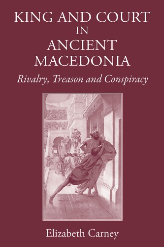 King And Court In Ancient Macedonia Rivalry Treason And Conspiracy Elizabeth Carney