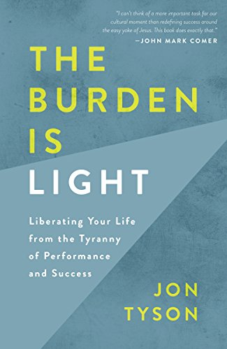 The Burden Is Light Liberating Your Life From The Tyranny Of Performance And Success Jon Tyson